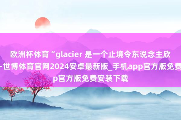 欧洲杯体育“glacier 是一个止境令东说念主欣忭的少壮-世博体育官网2024安卓最新版_手机app官方版免费安装下载
