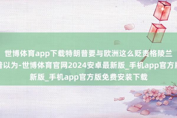 世博体育app下载特朗普要与欧洲这么贬责格陵兰岛争议？特朗普以为-世博体育官网2024安卓最新版_手机app官方版免费安装下载