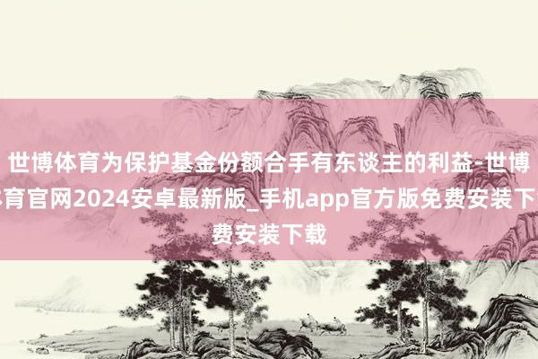 世博体育为保护基金份额合手有东谈主的利益-世博体育官网2024安卓最新版_手机app官方版免费安装下载