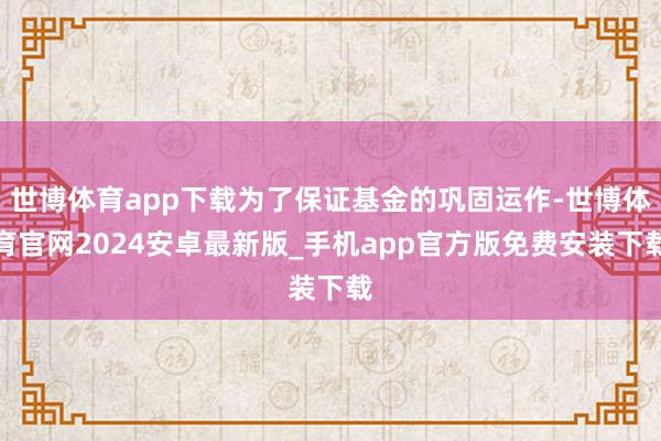 世博体育app下载为了保证基金的巩固运作-世博体育官网2024安卓最新版_手机app官方版免费安装下载