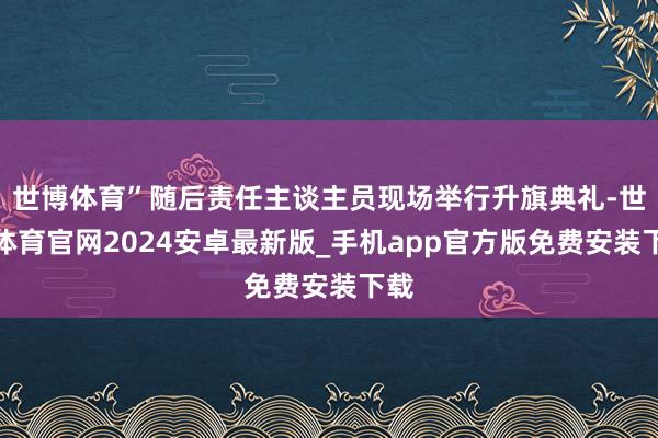 世博体育”随后责任主谈主员现场举行升旗典礼-世博体育官网2024安卓最新版_手机app官方版免费安装下载