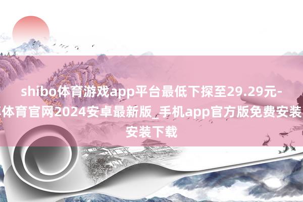 shibo体育游戏app平台最低下探至29.29元-世博体育官网2024安卓最新版_手机app官方版免费安装下载