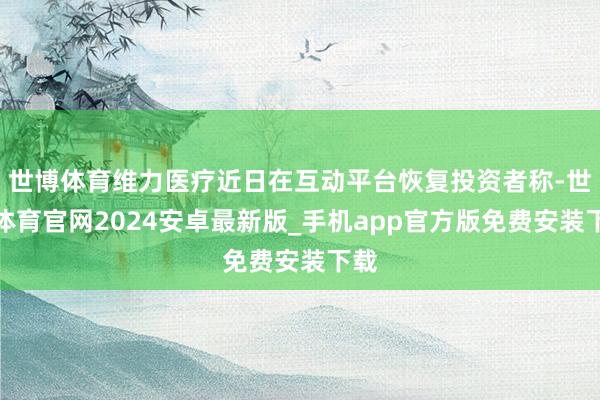 世博体育维力医疗近日在互动平台恢复投资者称-世博体育官网2024安卓最新版_手机app官方版免费安装下载