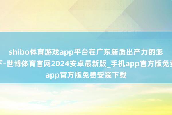 shibo体育游戏app平台在广东新质出产力的澎湃动能之下-世博体育官网2024安卓最新版_手机app官方版免费安装下载