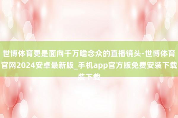 世博体育更是面向千万瞻念众的直播镜头-世博体育官网2024安卓最新版_手机app官方版免费安装下载