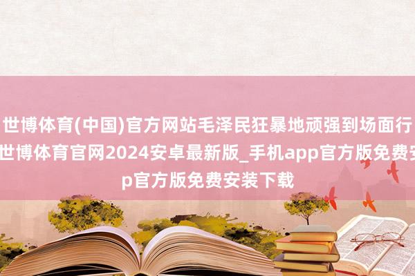 世博体育(中国)官方网站毛泽民狂暴地顽强到场面行将恶化-世博体育官网2024安卓最新版_手机app官方版免费安装下载