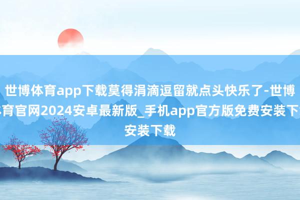 世博体育app下载莫得涓滴逗留就点头快乐了-世博体育官网2024安卓最新版_手机app官方版免费安装下载