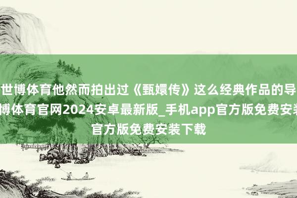 世博体育他然而拍出过《甄嬛传》这么经典作品的导演-世博体育官网2024安卓最新版_手机app官方版免费安装下载