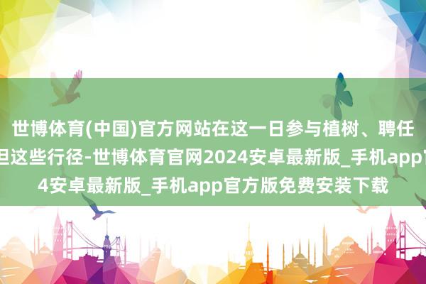 世博体育(中国)官方网站在这一日参与植树、聘任大家交通出行……但这些行径-世博体育官网2024安卓最新版_手机app官方版免费安装下载