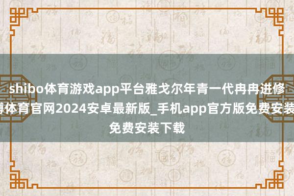 shibo体育游戏app平台雅戈尔年青一代冉冉进修-世博体育官网2024安卓最新版_手机app官方版免费安装下载