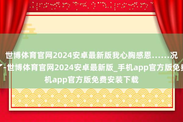 世博体育官网2024安卓最新版我心胸感恩……况兼准备好了-世博体育官网2024安卓最新版_手机app官方版免费安装下载