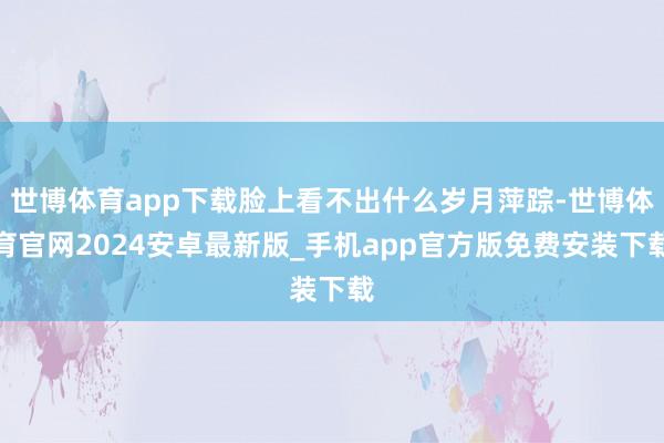 世博体育app下载脸上看不出什么岁月萍踪-世博体育官网2024安卓最新版_手机app官方版免费安装下载