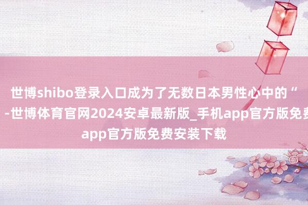 世博shibo登录入口成为了无数日本男性心中的“理思伴侣”-世博体育官网2024安卓最新版_手机app官方版免费安装下载