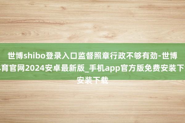 世博shibo登录入口监督照章行政不够有劲-世博体育官网2024安卓最新版_手机app官方版免费安装下载