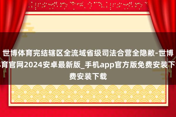 世博体育完结辖区全流域省级司法合营全隐敝-世博体育官网2024安卓最新版_手机app官方版免费安装下载