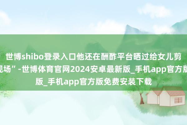 世博shibo登录入口他还在酬酢平台晒过给女儿剪头发的“翻车现场”-世博体育官网2024安卓最新版_手机app官方版免费安装下载