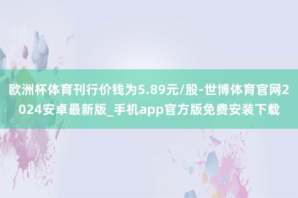 欧洲杯体育刊行价钱为5.89元/股-世博体育官网2024安卓最新版_手机app官方版免费安装下载