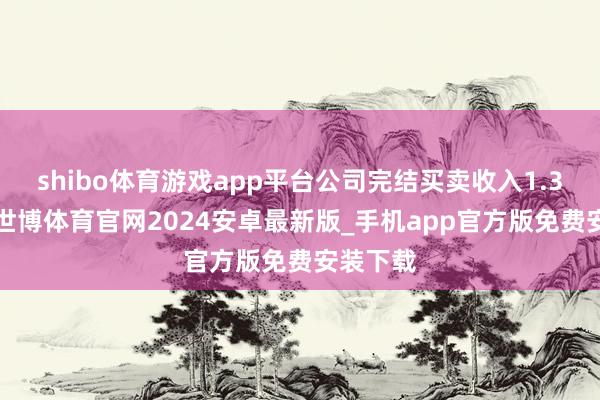 shibo体育游戏app平台公司完结买卖收入1.37亿元-世博体育官网2024安卓最新版_手机app官方版免费安装下载