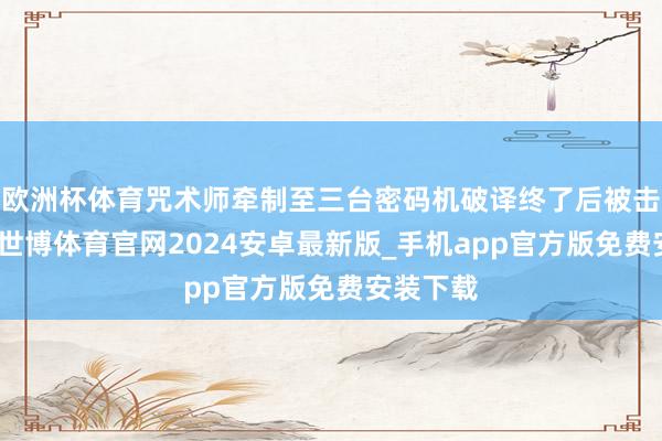 欧洲杯体育咒术师牵制至三台密码机破译终了后被击倒送椅-世博体育官网2024安卓最新版_手机app官方版免费安装下载