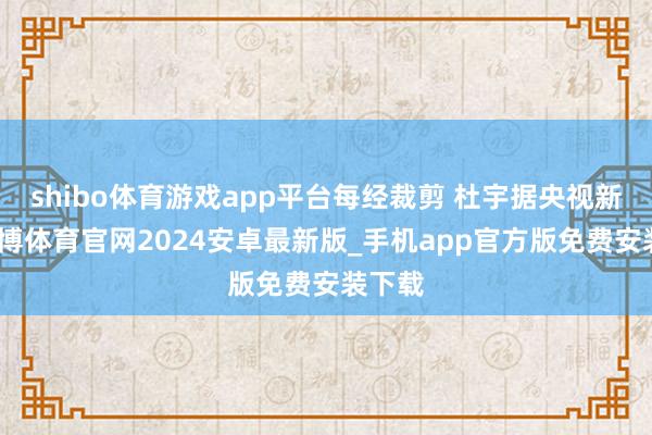 shibo体育游戏app平台每经裁剪 杜宇据央视新闻-世博体育官网2024安卓最新版_手机app官方版免费安装下载