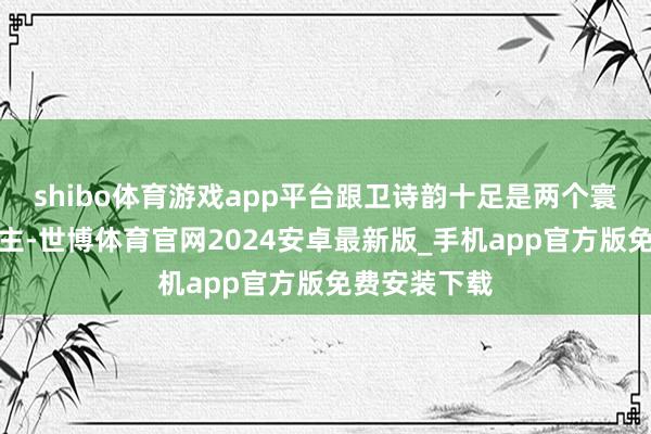 shibo体育游戏app平台跟卫诗韵十足是两个寰宇的东说念主-世博体育官网2024安卓最新版_手机app官方版免费安装下载
