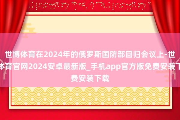 世博体育在2024年的俄罗斯国防部回归会议上-世博体育官网2024安卓最新版_手机app官方版免费安装下载