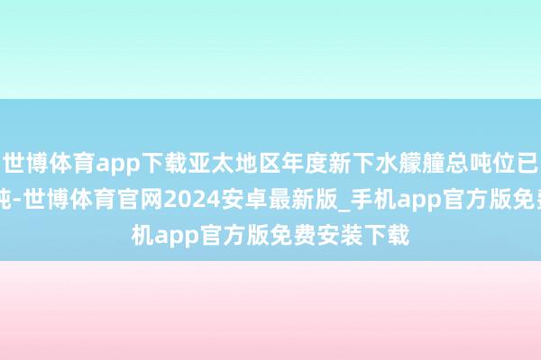 世博体育app下载亚太地区年度新下水艨艟总吨位已冲破30万吨-世博体育官网2024安卓最新版_手机app官方版免费安装下载