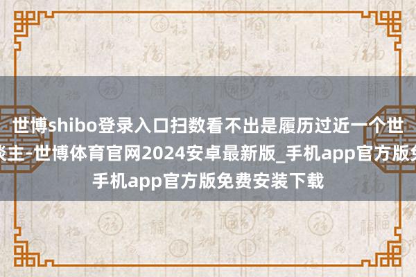 世博shibo登录入口扫数看不出是履历过近一个世纪风雨的东谈主-世博体育官网2024安卓最新版_手机app官方版免费安装下载