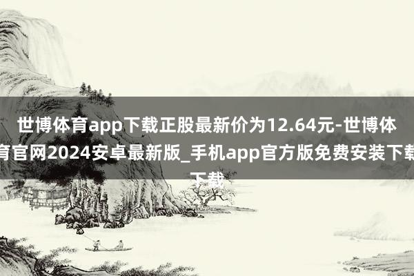 世博体育app下载正股最新价为12.64元-世博体育官网2024安卓最新版_手机app官方版免费安装下载