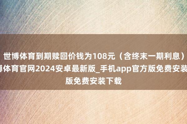 世博体育到期赎回价钱为108元（含终末一期利息）-世博体育官网2024安卓最新版_手机app官方版免费安装下载