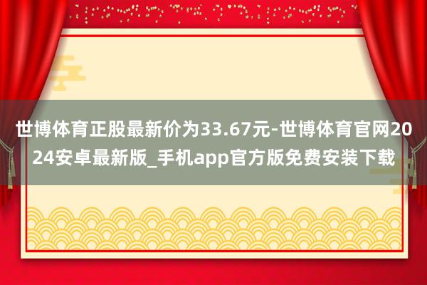 世博体育正股最新价为33.67元-世博体育官网2024安卓最新版_手机app官方版免费安装下载