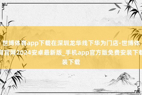 世博体育app下载在深圳龙华线下华为门店-世博体育官网2024安卓最新版_手机app官方版免费安装下载