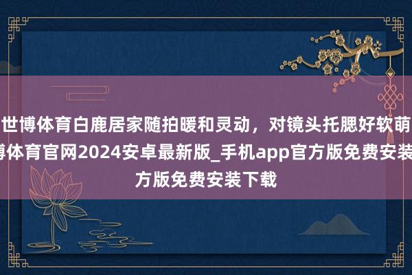 世博体育白鹿居家随拍暖和灵动，对镜头托腮好软萌-世博体育官网2024安卓最新版_手机app官方版免费安装下载