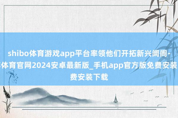 shibo体育游戏app平台率领他们开拓新兴阛阓-世博体育官网2024安卓最新版_手机app官方版免费安装下载