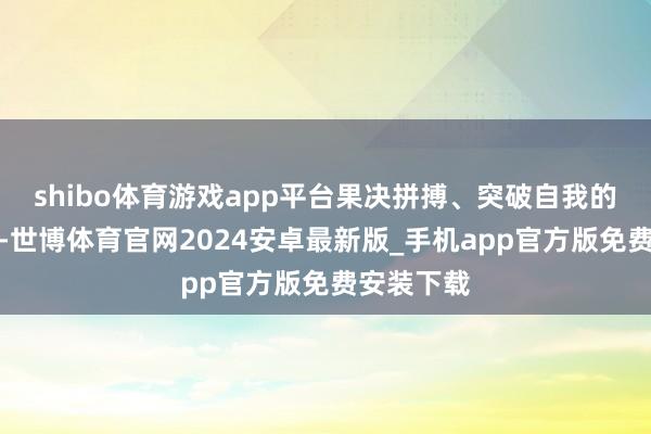 shibo体育游戏app平台果决拼搏、突破自我的精神风貌-世博体育官网2024安卓最新版_手机app官方版免费安装下载
