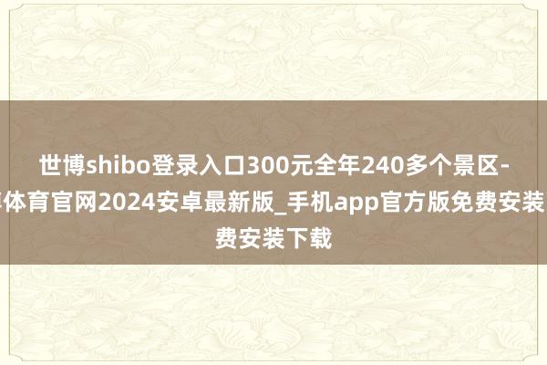 世博shibo登录入口300元全年240多个景区-世博体育官网2024安卓最新版_手机app官方版免费安装下载