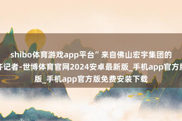 shibo体育游戏app平台”来自佛山宏宇集团的刘先生告诉南齐记者-世博体育官网2024安卓最新版_手机app官方版免费安装下载