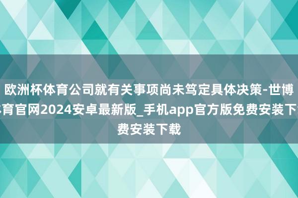 欧洲杯体育公司就有关事项尚未笃定具体决策-世博体育官网2024安卓最新版_手机app官方版免费安装下载