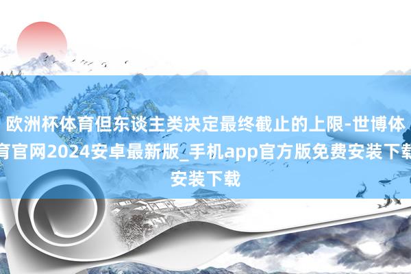 欧洲杯体育但东谈主类决定最终截止的上限-世博体育官网2024安卓最新版_手机app官方版免费安装下载