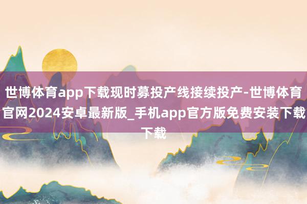 世博体育app下载现时募投产线接续投产-世博体育官网2024安卓最新版_手机app官方版免费安装下载