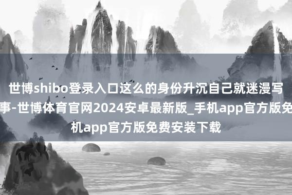 世博shibo登录入口这么的身份升沉自己就迷漫写一部励志故事-世博体育官网2024安卓最新版_手机app官方版免费安装下载