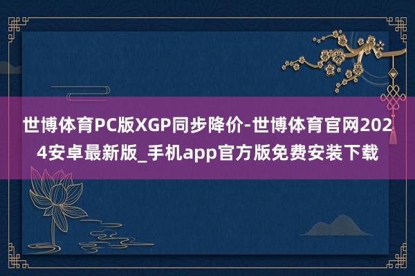 世博体育PC版XGP同步降价-世博体育官网2024安卓最新版_手机app官方版免费安装下载