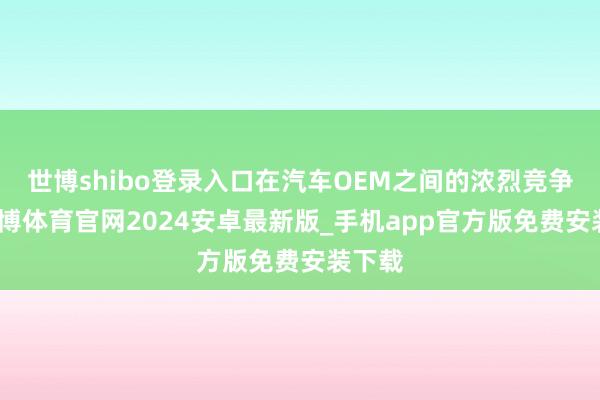 世博shibo登录入口在汽车OEM之间的浓烈竞争中-世博体育官网2024安卓最新版_手机app官方版免费安装下载