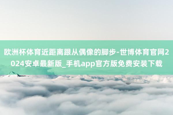 欧洲杯体育近距离跟从偶像的脚步-世博体育官网2024安卓最新版_手机app官方版免费安装下载