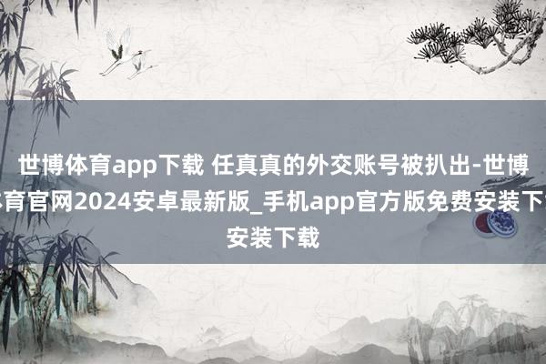 世博体育app下载 任真真的外交账号被扒出-世博体育官网2024安卓最新版_手机app官方版免费安装下载