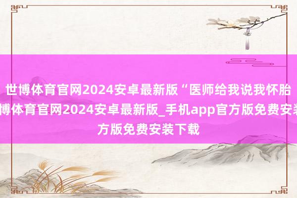 世博体育官网2024安卓最新版“医师给我说我怀胎了-世博体育官网2024安卓最新版_手机app官方版免费安装下载