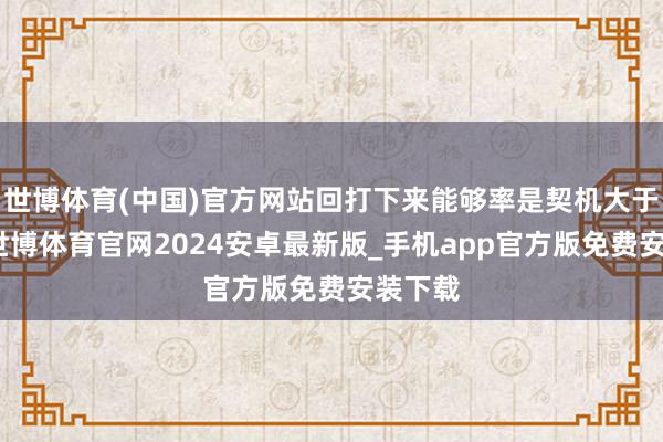 世博体育(中国)官方网站回打下来能够率是契机大于风险-世博体育官网2024安卓最新版_手机app官方版免费安装下载