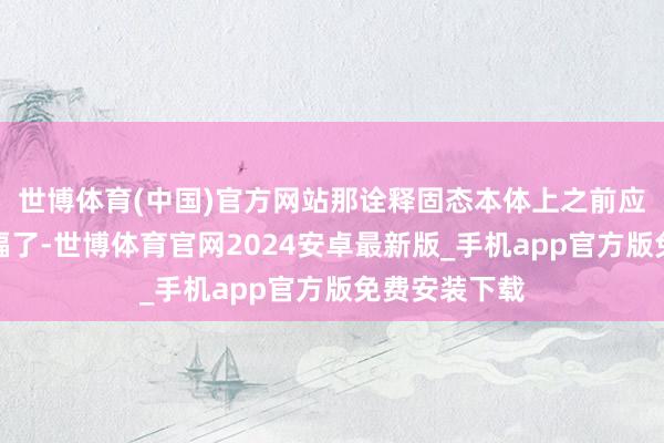 世博体育(中国)官方网站那诠释固态本体上之前应该是透支涨幅了-世博体育官网2024安卓最新版_手机app官方版免费安装下载