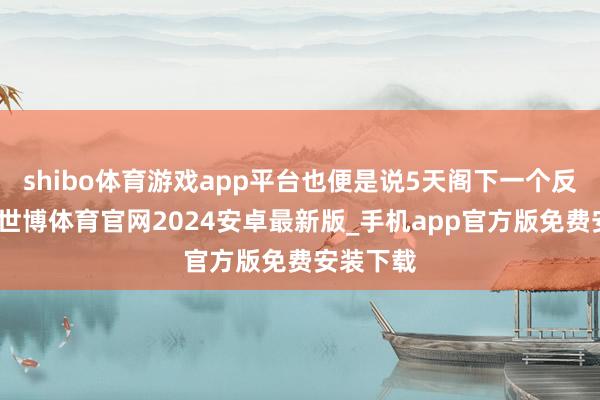 shibo体育游戏app平台也便是说5天阁下一个反弹之后-世博体育官网2024安卓最新版_手机app官方版免费安装下载