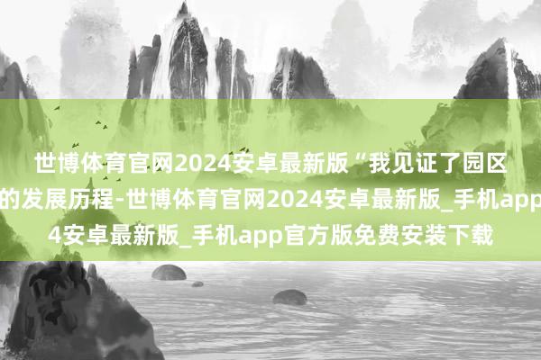 世博体育官网2024安卓最新版　　“我见证了园区从小到大、魔力篡改的发展历程-世博体育官网2024安卓最新版_手机app官方版免费安装下载